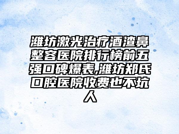 潍坊激光治疗酒渣鼻整容医院排行榜前五强口碑爆表,潍坊郑氏口腔医院收费也不坑人