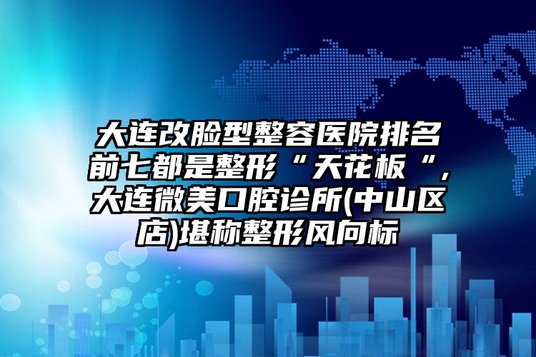 大连改脸型整容医院排名前七都是整形“天花板“,大连微美口腔诊所(中山区店)堪称整形风向标