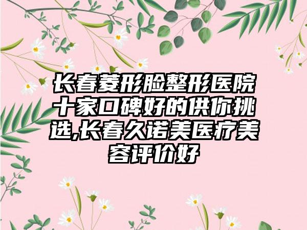 长春菱形脸整形医院十家口碑好的供你挑选,长春久诺美医疗美容评价好