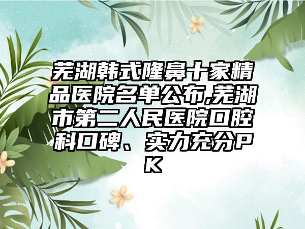 芜湖韩式隆鼻十家精品医院名单公布,芜湖市第二人民医院口腔科口碑、实力充分PK