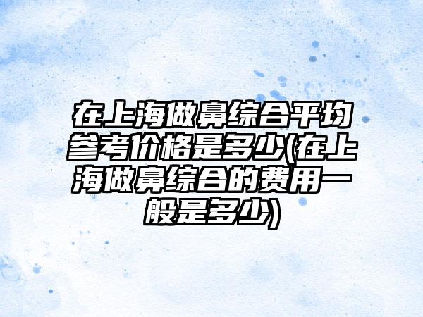 在上海做鼻综合平均参考价格是多少(在上海做鼻综合的费用一般是多少)