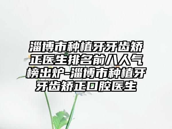 淄博市种植牙牙齿矫正医生排名前八人气榜出炉-淄博市种植牙牙齿矫正口腔医生