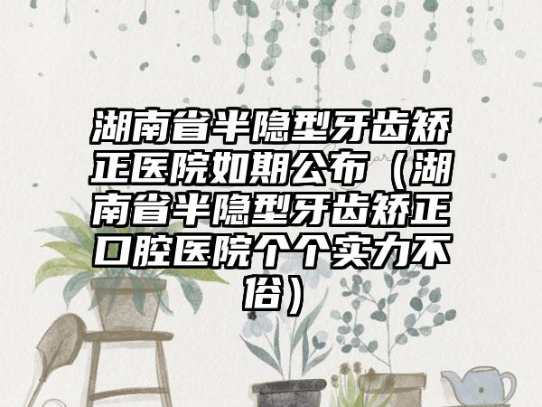 湖南省半隐型牙齿矫正医院如期公布（湖南省半隐型牙齿矫正口腔医院个个实力不俗）