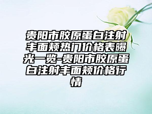 贵阳市胶原蛋白注射丰面颊热门价格表曝光一览-贵阳市胶原蛋白注射丰面颊价格行情