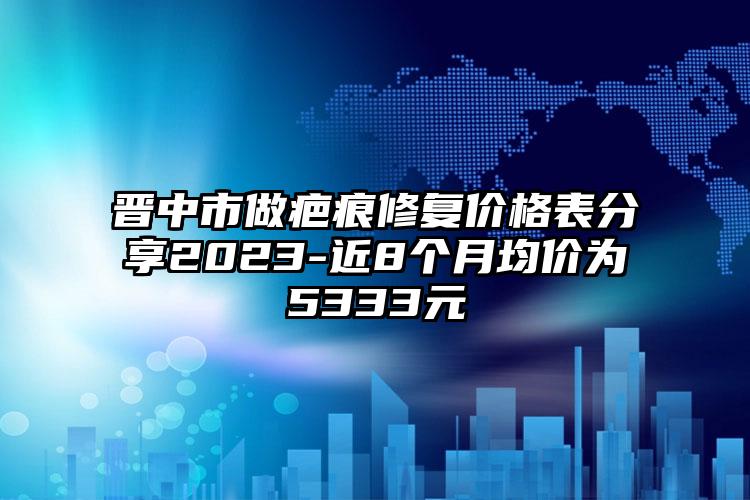 晋中市做疤痕修复价格表分享2023-近8个月均价为5333元