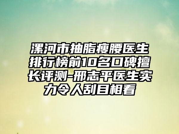 漯河市抽脂瘦腰医生排行榜前10名口碑擅长评测-邢志平医生实力令人刮目相看