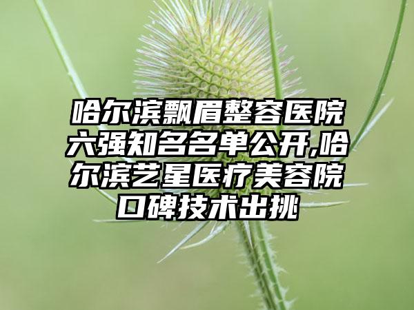 哈尔滨飘眉整容医院六强有名名单公开,哈尔滨艺星医疗美容院口碑技术出挑