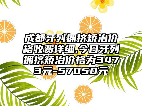 成都牙列拥挤矫治价格收费详细,今日牙列拥挤矫治价格为3473元-57050元