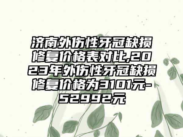 济南外伤性牙冠缺损修复价格表对比,2023年外伤性牙冠缺损修复价格为3101元-52992元