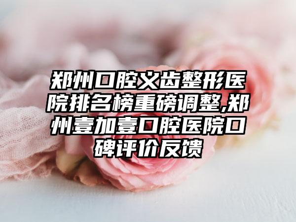 郑州口腔义齿整形医院排名榜重磅调整,郑州壹加壹口腔医院口碑评价反馈