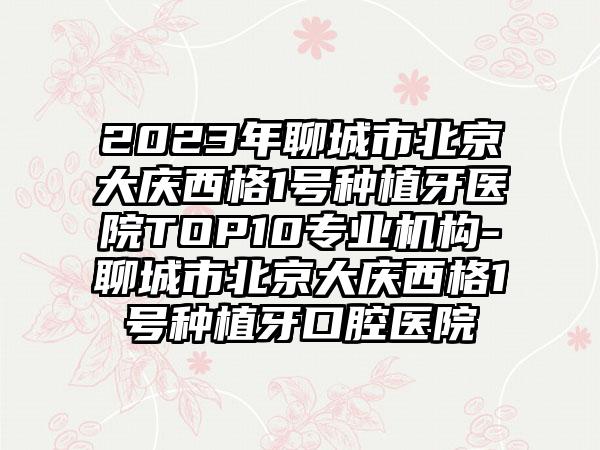 2023年聊城市北京大庆西格1号种植牙医院TOP10正规机构-聊城市北京大庆西格1号种植牙口腔医院