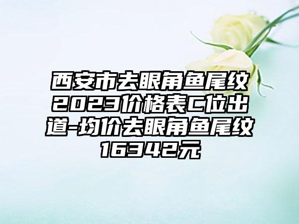 西安市去眼角鱼尾纹2023价格表C位出道-均价去眼角鱼尾纹16342元