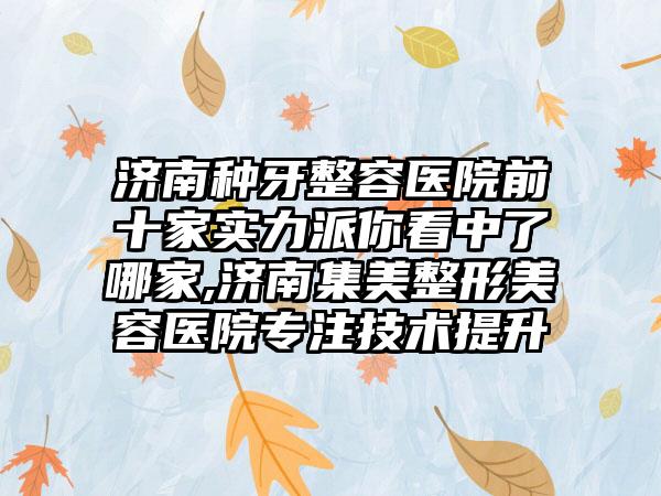 济南种牙整容医院前十家实力派你看中了哪家,济南集美整形美容医院专注技术提升