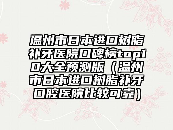 温州市日本进口树脂补牙医院口碑榜top10大全预测版（温州市日本进口树脂补牙口腔医院比较可靠）