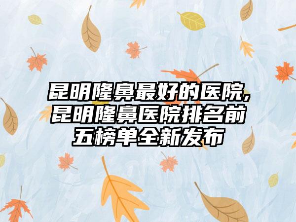 昆明隆鼻较好的医院,昆明隆鼻医院排名前五榜单全新发布