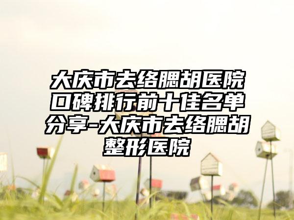 大庆市去络腮胡医院口碑排行前十佳名单分享-大庆市去络腮胡整形医院