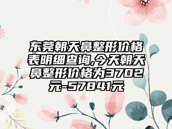 东莞朝天鼻整形价格表明细查询,今天朝天鼻整形价格为3702元-57841元