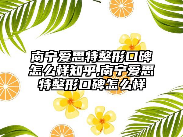 南宁爱思特整形口碑怎么样知乎,南宁爱思特整形口碑怎么样