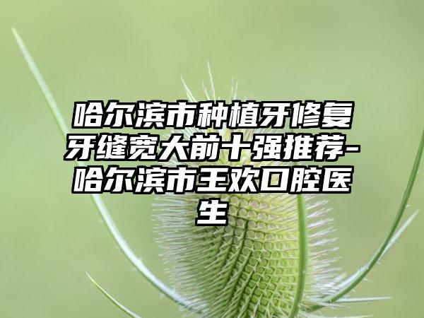 哈尔滨市种植牙修复牙缝宽大前十强推荐-哈尔滨市王欢口腔医生