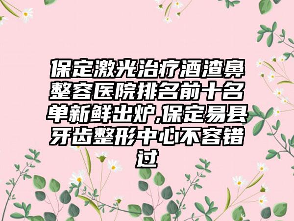 保定激光治疗酒渣鼻整容医院排名前十名单新鲜出炉,保定易县牙齿整形中心不容错过