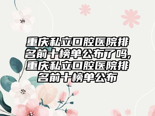 重庆私立口腔医院排名前十榜单公布了吗,重庆私立口腔医院排名前十榜单公布