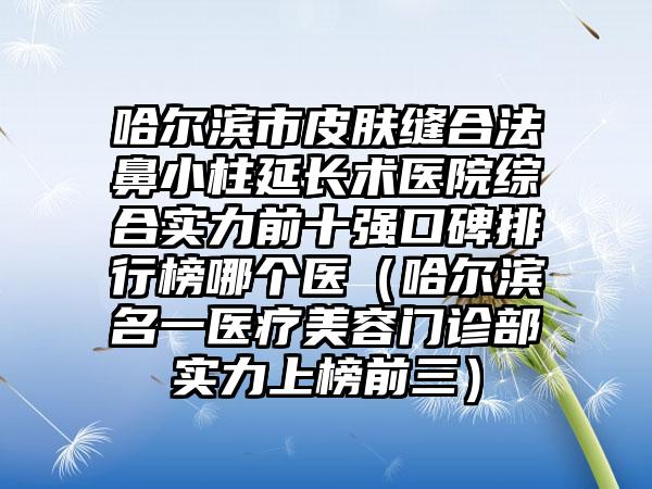 哈尔滨市皮肤缝合法鼻小柱延长术医院综合实力前十强口碑排行榜哪个医（哈尔滨名一医疗美容门诊部实力上榜前三）