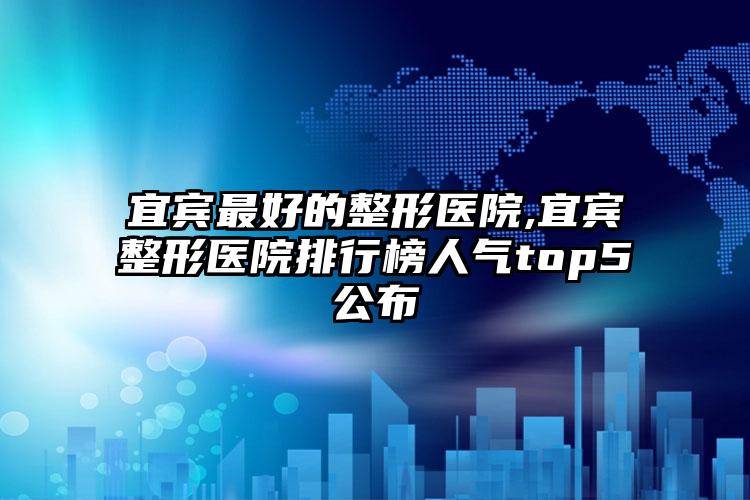 宜宾较好的整形医院,宜宾整形医院排行榜人气top5公布