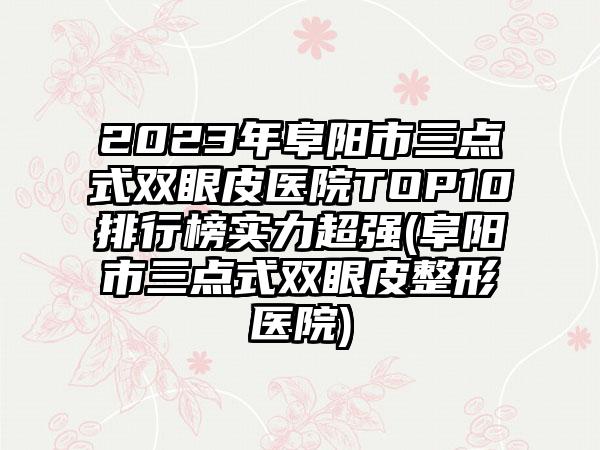 2023年阜阳市三点式双眼皮医院TOP10排行榜实力超强(阜阳市三点式双眼皮整形医院)