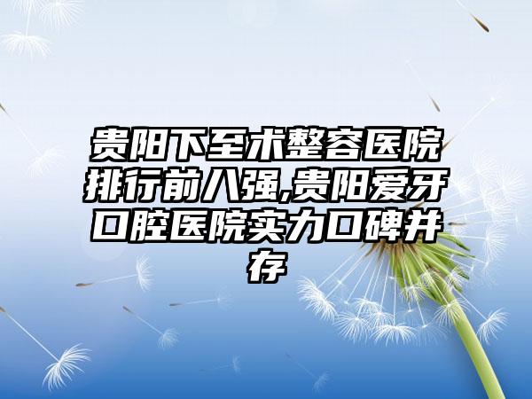 贵阳下至术整容医院排行前八强,贵阳爱牙口腔医院实力口碑并存