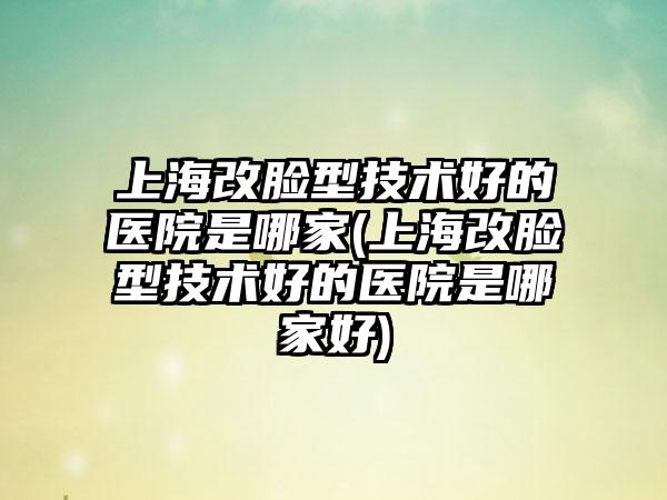 上海改脸型技术好的医院是哪家(上海改脸型技术好的医院是哪家好)