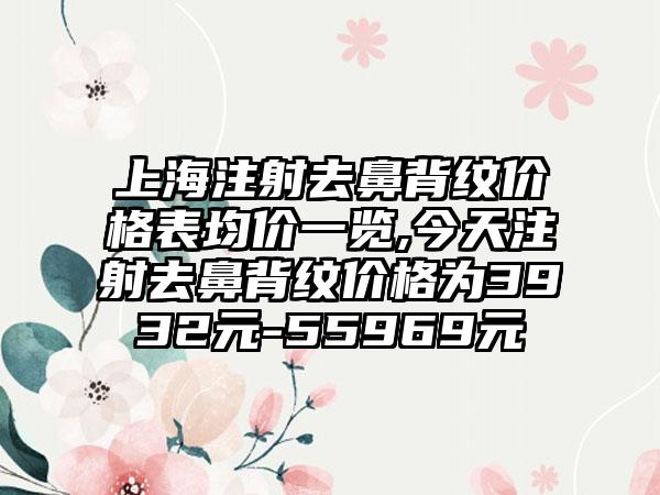 上海注射去鼻背纹价格表均价一览,今天注射去鼻背纹价格为3932元-55969元