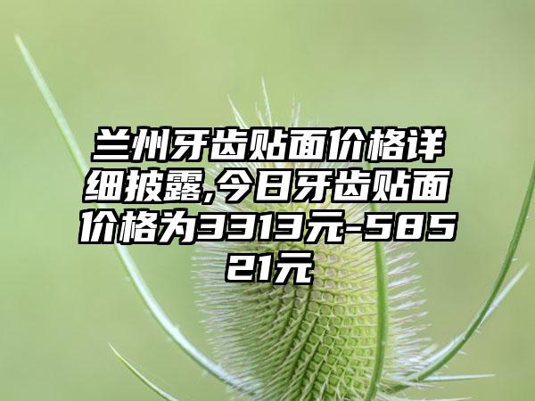 兰州牙齿贴面价格详细披露,今日牙齿贴面价格为3313元-58521元