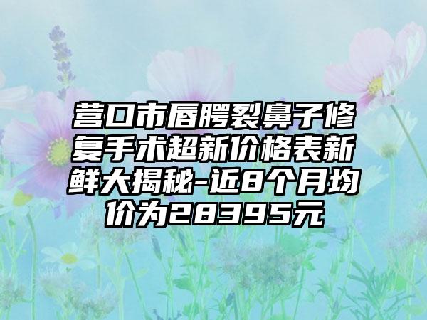 营口市唇腭裂鼻子修复手术超新价格表新鲜大揭秘-近8个月均价为28395元