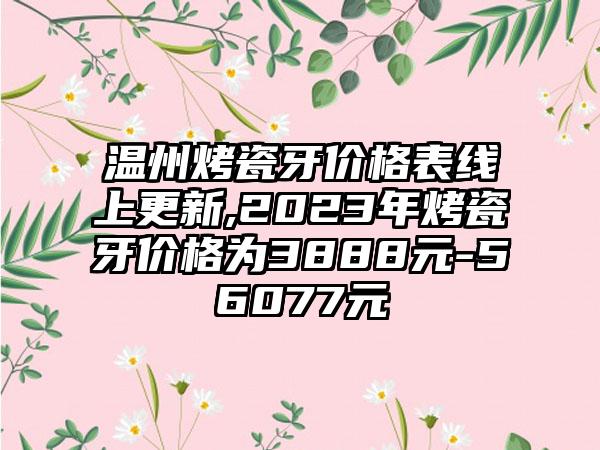 温州烤瓷牙价格表线上更新,2023年烤瓷牙价格为3888元-56077元