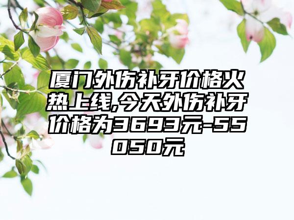 厦门外伤补牙价格火热上线,今天外伤补牙价格为3693元-55050元