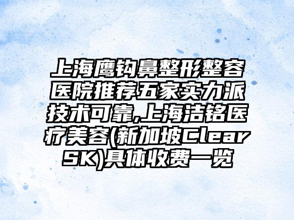 上海鹰钩鼻整形整容医院推荐五家实力派技术可靠,上海洁铭医疗美容(新加坡ClearSK)具体收费一览