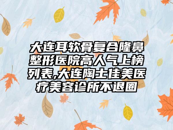 大连耳软骨复合七元医院高人气上榜列表,大连陶士佳美医疗美容诊所不退圈