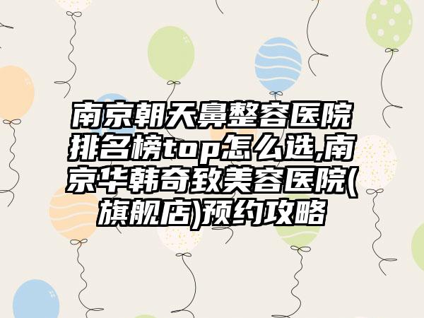 南京朝天鼻整容医院排名榜top怎么选,南京华韩奇致美容医院(旗舰店)预约攻略