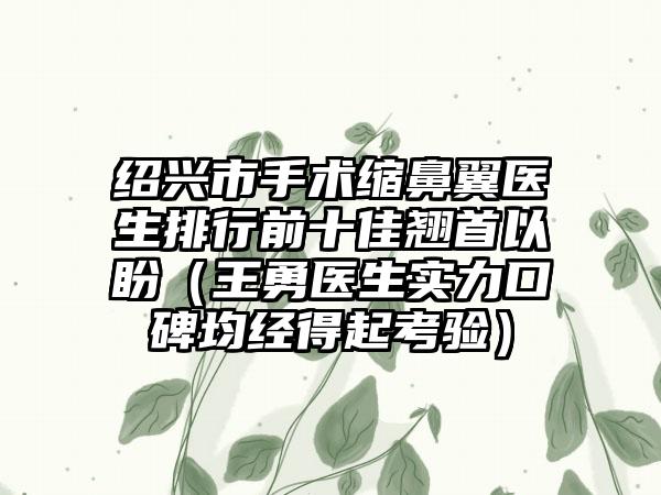 绍兴市手术缩鼻翼医生排行前十佳翘首以盼（王勇医生实力口碑均经得起考验）