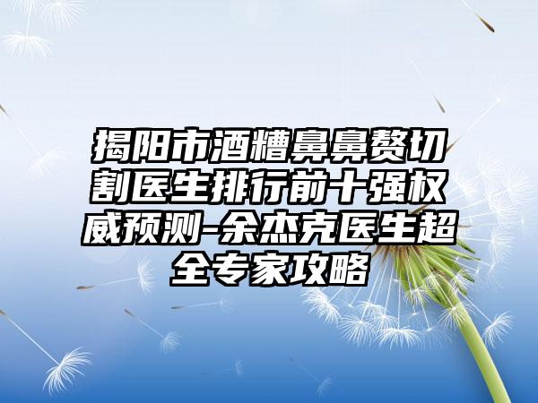 揭阳市酒糟鼻鼻赘切割医生排行前十强权威预测-余杰克医生超全骨干医生攻略