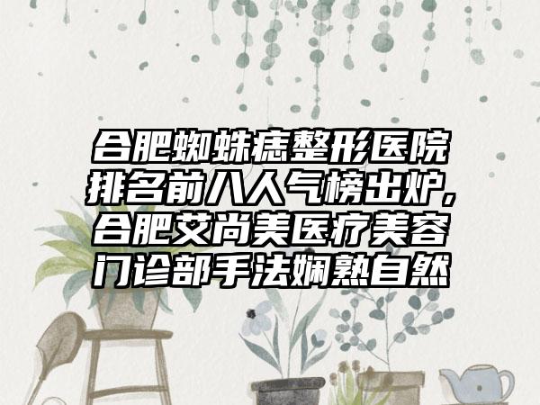 合肥蜘蛛痣整形医院排名前八人气榜出炉,合肥艾尚美医疗美容门诊部手法娴熟自然