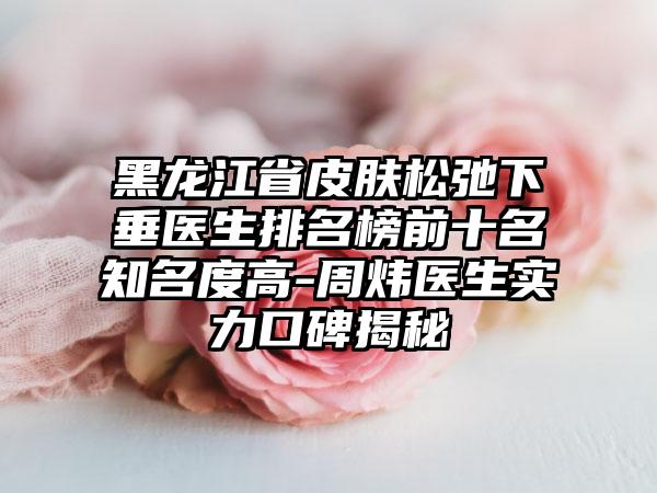 黑龙江省皮肤松弛下垂医生排名榜前十名有名度高-周炜医生实力口碑揭秘