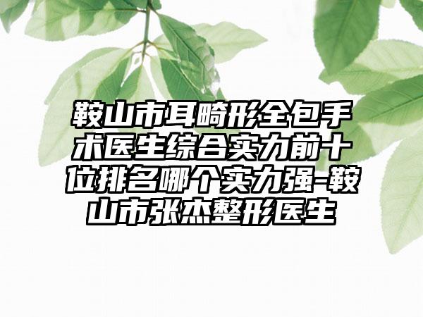 鞍山市耳畸形全包手术医生综合实力前十位排名哪个实力强-鞍山市张杰整形医生