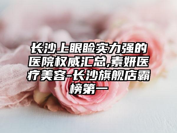 长沙上眼睑实力强的医院权威汇总,素妍医疗美容-长沙旗舰店霸榜第一