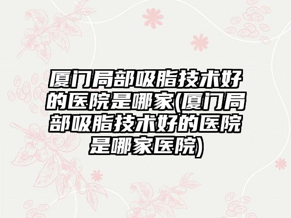 厦门局部吸脂技术好的医院是哪家(厦门局部吸脂技术好的医院是哪家医院)