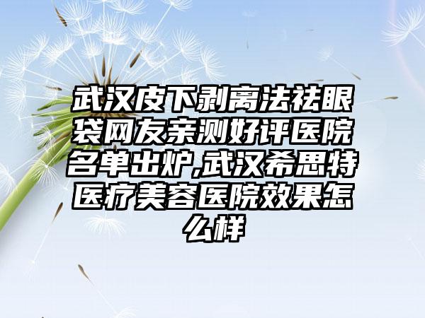 武汉皮下剥离法祛眼袋网友亲测好评医院名单出炉,武汉希思特医疗美容医院成果怎么样