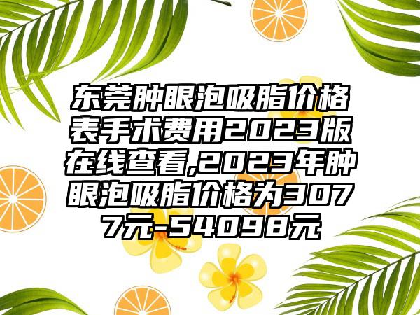 东莞肿眼泡吸脂价格表手术费用2023版在线查看,2023年肿眼泡吸脂价格为3077元-54098元