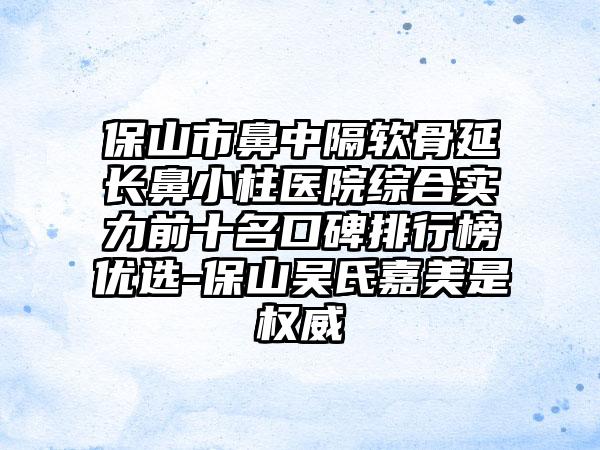 保山市鼻中隔软骨延长鼻小柱医院综合实力前十名口碑排行榜优选-保山吴氏嘉美是权威