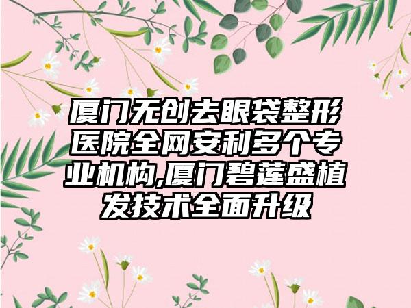 厦门无创去眼袋整形医院全网安利多个正规机构,厦门碧莲盛植发技术多面升级