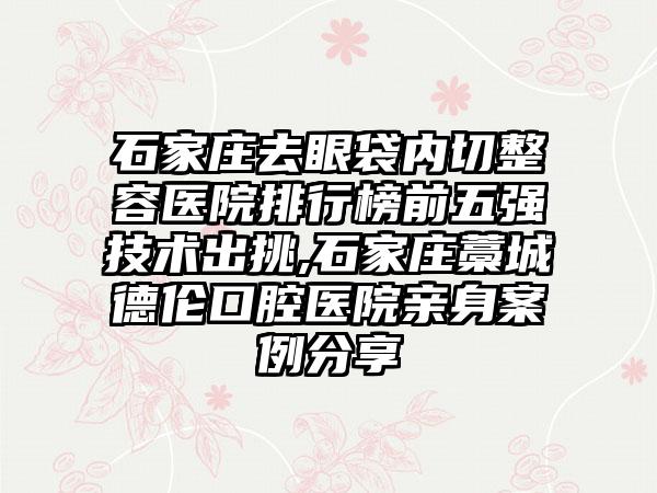 石家庄去眼袋内切整容医院排行榜前五强技术出挑,石家庄藁城德伦口腔医院亲身实例分享